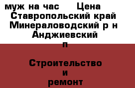 муж на час,  › Цена ­ 10 - Ставропольский край, Минераловодский р-н, Анджиевский п. Строительство и ремонт » Другое   